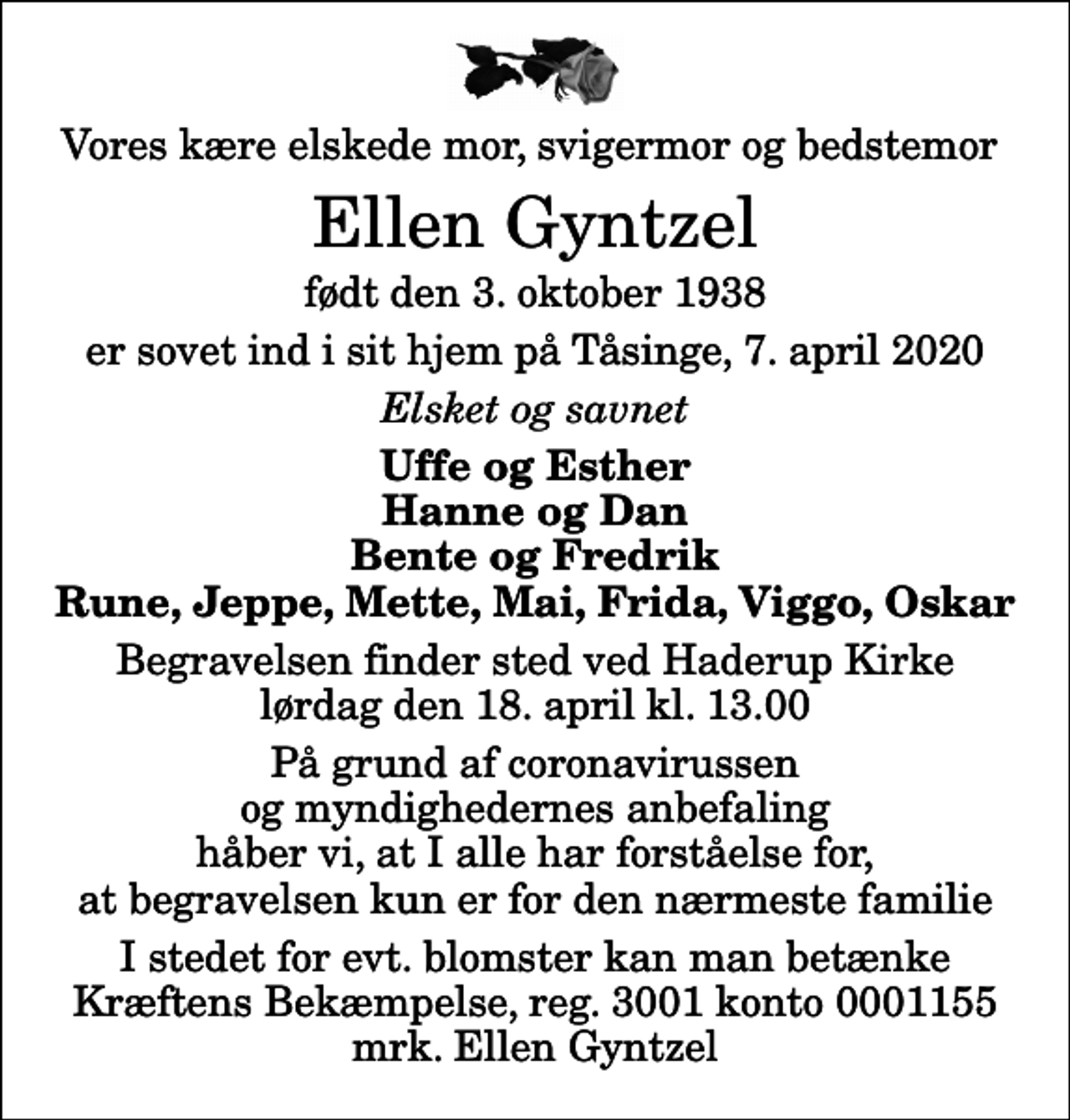 <p>Vores kære elskede mor, svigermor og bedstemor<br />Ellen Gyntzel<br />født den 3. oktober 1938<br />er sovet ind i sit hjem på Tåsinge, 7. april 2020<br />Elsket og savnet<br />Uffe og Esther Hanne og Dan Bente og Fredrik Rune, Jeppe, Mette, Mai, Frida, Viggo, Oskar<br />Begravelsen finder sted ved Haderup Kirke lørdag den 18. april kl. 13.00<br />På grund af coronavirussen og myndighedernes anbefaling håber vi, at I alle har forståelse for, at begravelsen kun er for den nærmeste familie<br />I stedet for evt. blomster kan man betænke<br />Kræftens Bekæmpelse reg.3001konto0001155mrk. Ellen<br />Gyntzel</p>