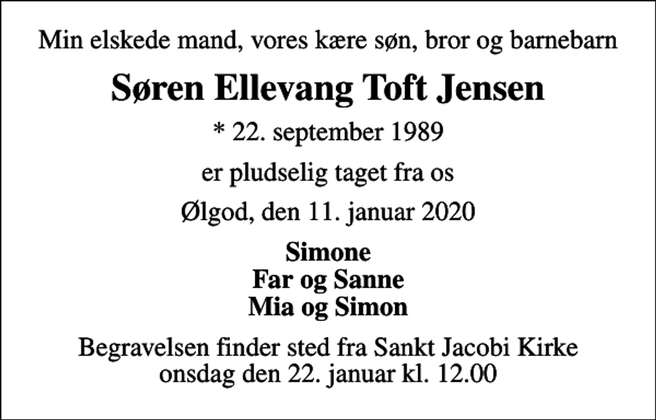 <p>Min elskede mand, vores kære søn, bror og barnebarn<br />Søren Ellevang Toft Jensen<br />* 22. september 1989<br />er pludselig taget fra os<br />Ølgod, den 11. januar 2020<br />Simone Far og Sanne Mia og Simon<br />Begravelsen finder sted fra Sankt Jacobi Kirke onsdag den 22. januar kl. 12.00</p>