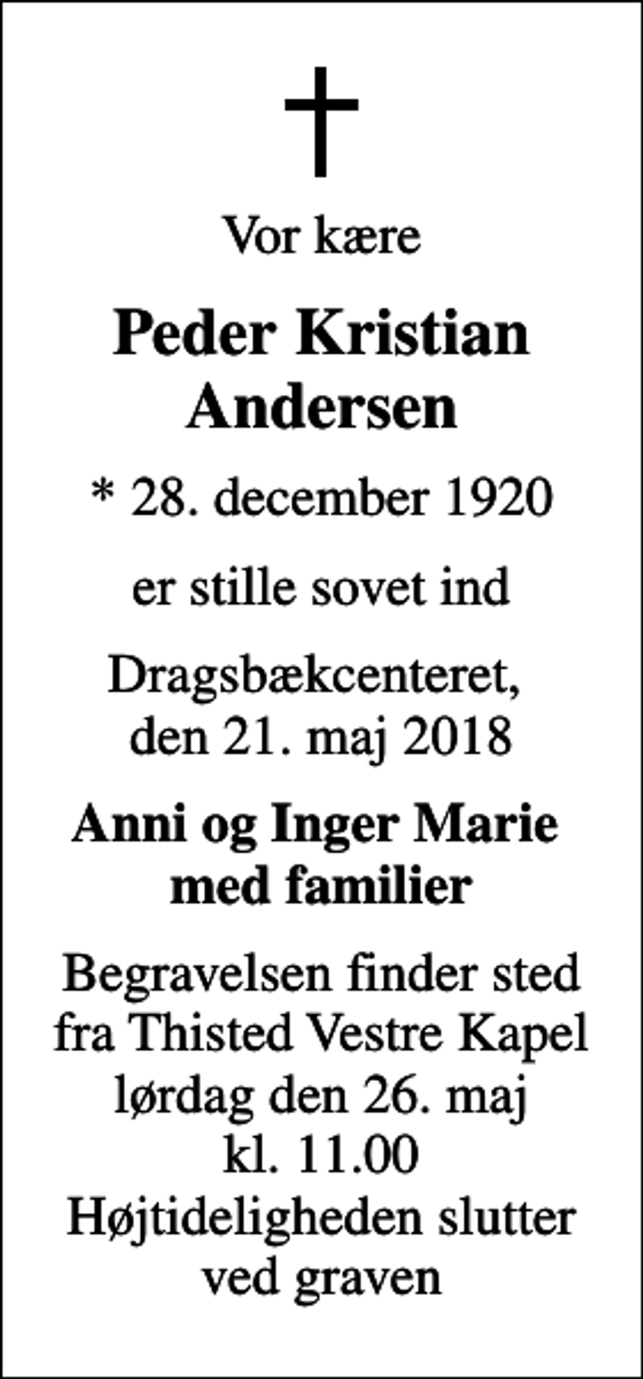<p>Vor kære<br />Peder Kristian Andersen<br />* 28. december 1920<br />er stille sovet ind<br />Dragsbækcenteret, den 21. maj 2018<br />Anni og Inger Marie med familier<br />Begravelsen finder sted fra Thisted Vestre Kapel lørdag den 26. maj kl. 11.00 Højtideligheden slutter ved graven</p>