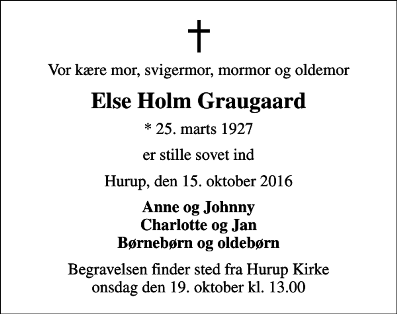 <p>Vor kære mor, svigermor, mormor og oldemor<br />Else Holm Graugaard<br />* 25. marts 1927<br />er stille sovet ind<br />Hurup, den 15. oktober 2016<br />Anne og Johnny Charlotte og Jan Børnebørn og oldebørn<br />Begravelsen finder sted fra Hurup Kirke onsdag den 19. oktober kl. 13.00</p>