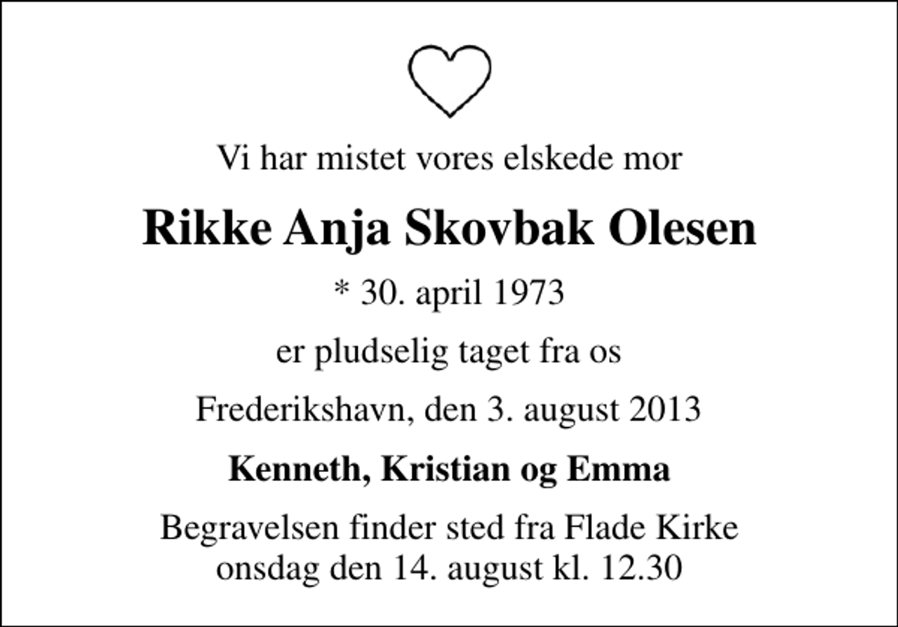 <p>Vi har mistet vores elskede mor<br />Rikke Anja Skovbak Olesen<br />* 30. april 1973<br />er pludselig taget fra os<br />Frederikshavn, den 3. august 2013<br />Kenneth, Kristian og Emma<br />Begravelsen finder sted fra Flade Kirke onsdag den 14. august kl. 12.30</p>