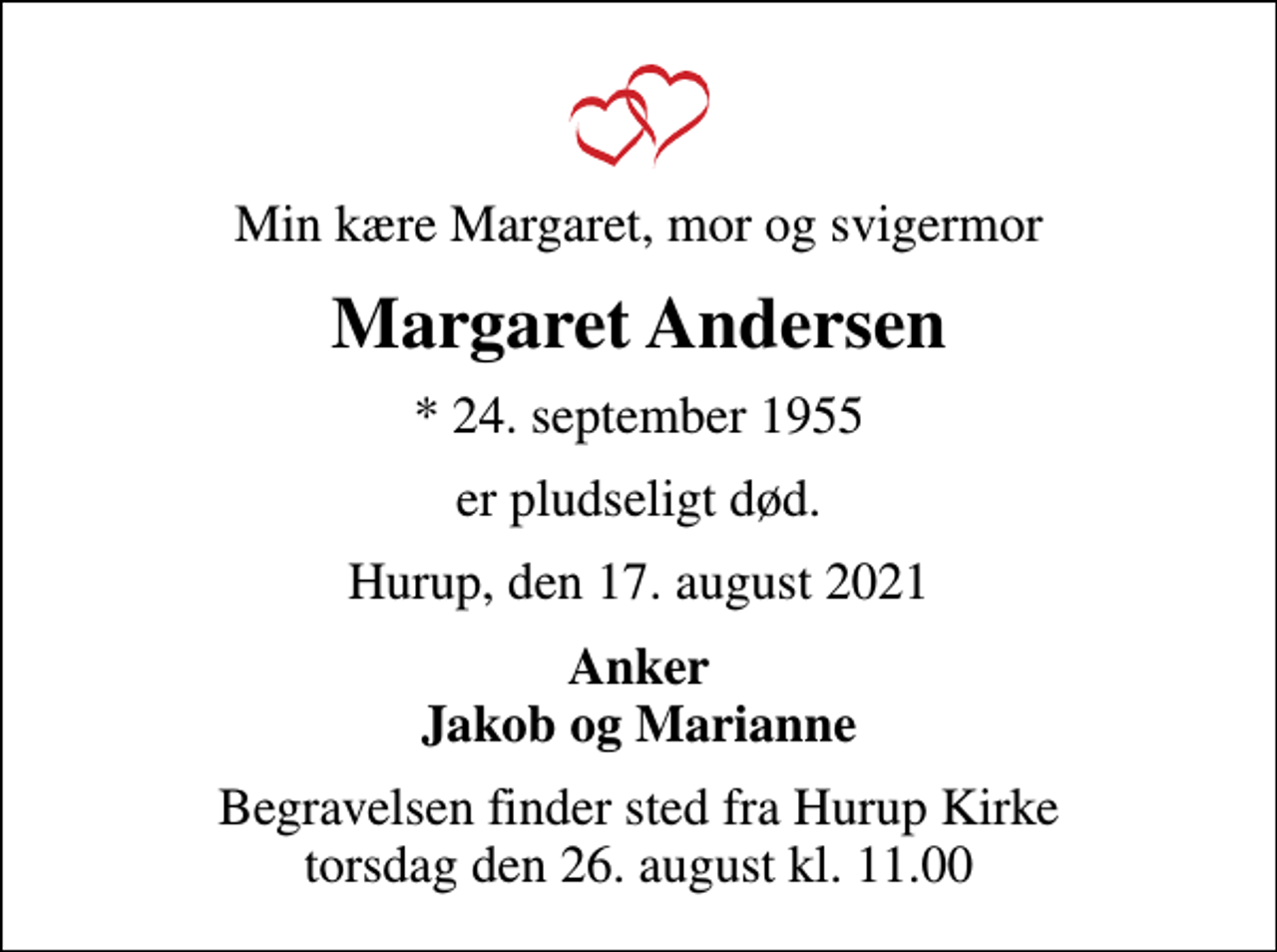 <p>Min kære Margaret, mor og svigermor<br />Margaret Andersen<br />* 24. september 1955<br />er pludseligt død.<br />Hurup, den 17. august 2021<br />Anker Jakob og Marianne<br />Begravelsen finder sted fra Hurup Kirke torsdag den 26. august kl. 11.00</p>