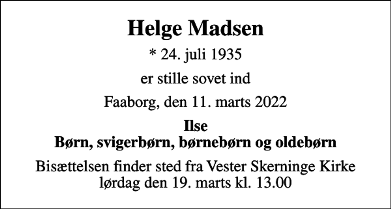 <p>Helge Madsen<br />* 24. juli 1935<br />er stille sovet ind<br />Faaborg, den 11. marts 2022<br />Ilse Børn, svigerbørn, børnebørn og oldebørn<br />Bisættelsen finder sted fra Vester Skerninge Kirke lørdag den 19. marts kl. 13.00</p>