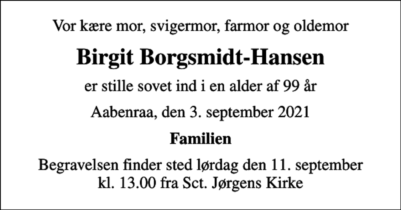 <p>Vor kære mor, svigermor, farmor og oldemor<br />Birgit Borgsmidt-Hansen<br />er stille sovet ind i en alder af 99 år<br />Aabenraa, den 3. september 2021<br />Familien<br />Begravelsen finder sted lørdag den 11. september kl. 13.00 fra Sct. Jørgens Kirke</p>
