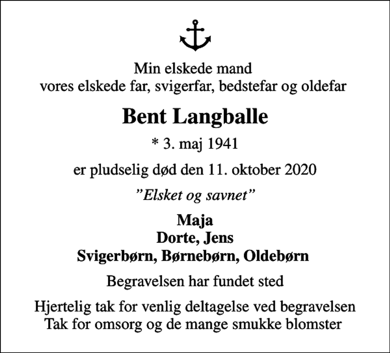 <p>Min elskede mand vores elskede far, svigerfar, bedstefar og oldefar<br />Bent Langballe<br />* 3. maj 1941<br />er pludselig død den 11. oktober 2020<br />Elsket og savnet<br />Maja Dorte, Jens Svigerbørn, Børnebørn, Oldebørn<br />Begravelsen har fundet sted<br />Hjertelig tak for venlig deltagelse ved begravelsen Tak for omsorg og de mange smukke blomster</p>