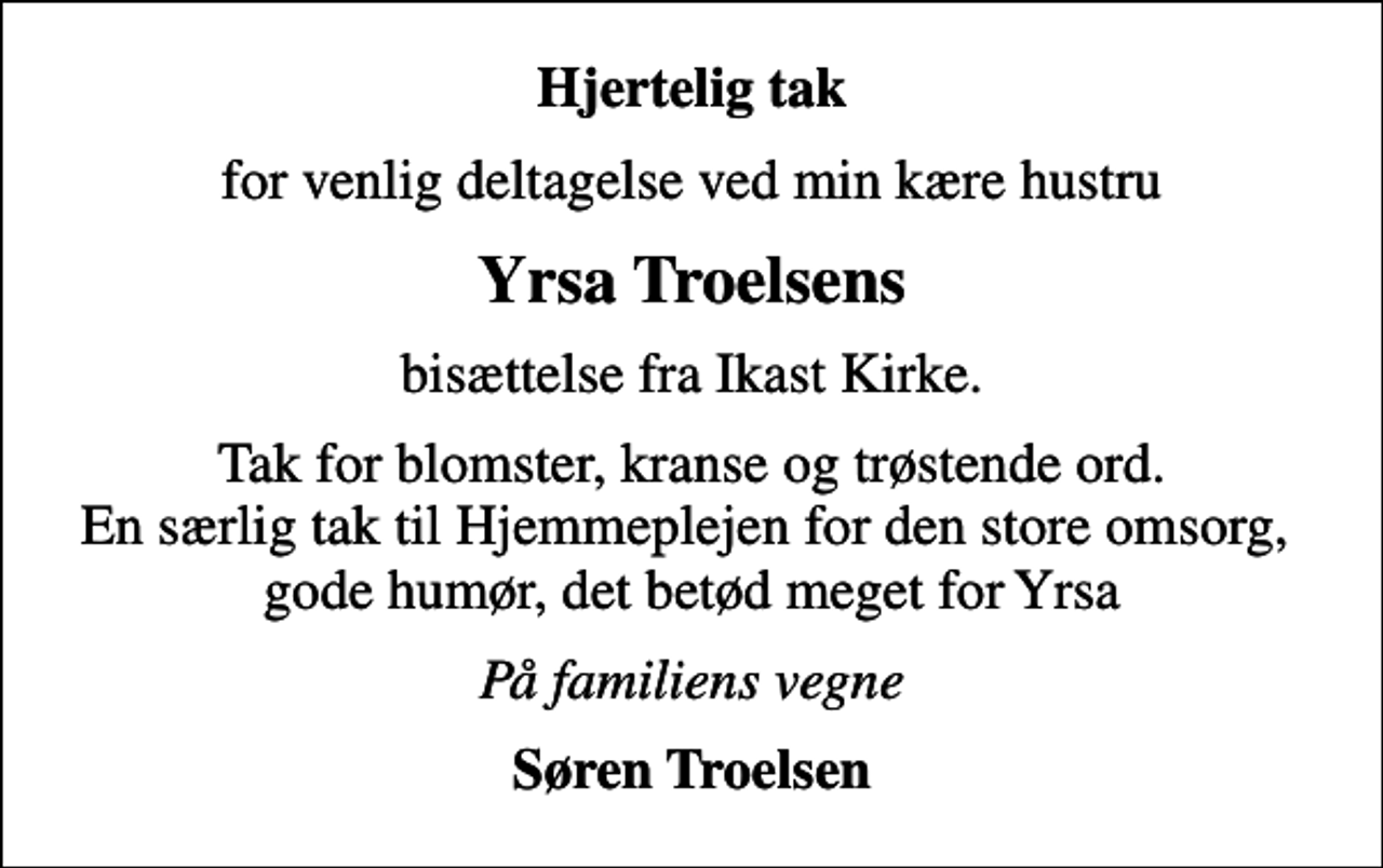 <p>Hjertelig tak<br />for venlig deltagelse ved min kære hustru<br />Yrsa Troelsens<br />bisættelse fra Ikast Kirke.<br />Tak for blomster, kranse og trøstende ord. En særlig tak til Hjemmeplejen for den store omsorg, gode humør, det betød meget for Yrsa<br />På familiens vegne<br />Søren Troelsen</p>