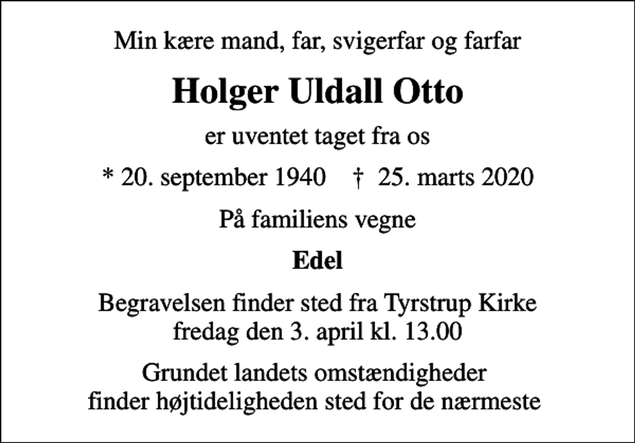 <p>Min kære mand, far, svigerfar og farfar<br />Holger Uldall Otto<br />er uventet taget fra os<br />* 20. september 1940 ✝ 25. marts 2020<br />På familiens vegne<br />Edel<br />Begravelsen finder sted fra Tyrstrup Kirke fredag den 3. april kl. 13.00<br />Grundet landets omstændigheder finder højtideligheden sted for de nærmeste</p>