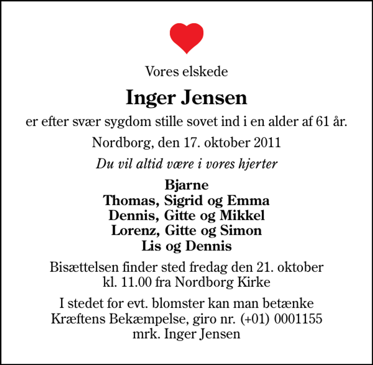 <p>Vores elskede<br />Inger Jensen<br />er efter svær sygdom stille sovet ind i en alder af 61 år.<br />Nordborg, den 17. oktober 2011<br />Du vil altid være i vores hjerter<br />Bjarne Thomas, Sigrid og Emma Dennis, Gitte og Mikkel Lorenz, Gitte og Simon Lis og Dennis<br />Bisættelsen finder sted fredag den 21. oktober kl. 11.00 fra Nordborg Kirke<br />I stedet for evt. blomster kan man betænke<br />Kræftens Bekæmpelse reg.4183konto0001155mrk. Inger<br />Jensen</p>