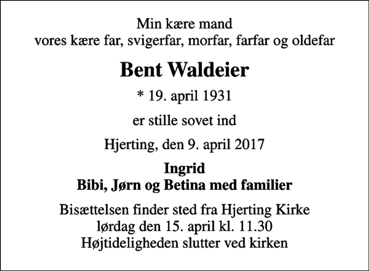 <p>Min kære mand vores kære far, svigerfar, morfar, farfar og oldefar<br />Bent Waldeier<br />* 19. april 1931<br />er stille sovet ind<br />Hjerting, den 9. april 2017<br />Ingrid Bibi, Jørn og Betina med familier<br />Bisættelsen finder sted fra Hjerting Kirke lørdag den 15. april kl. 11.30 Højtideligheden slutter ved kirken</p>