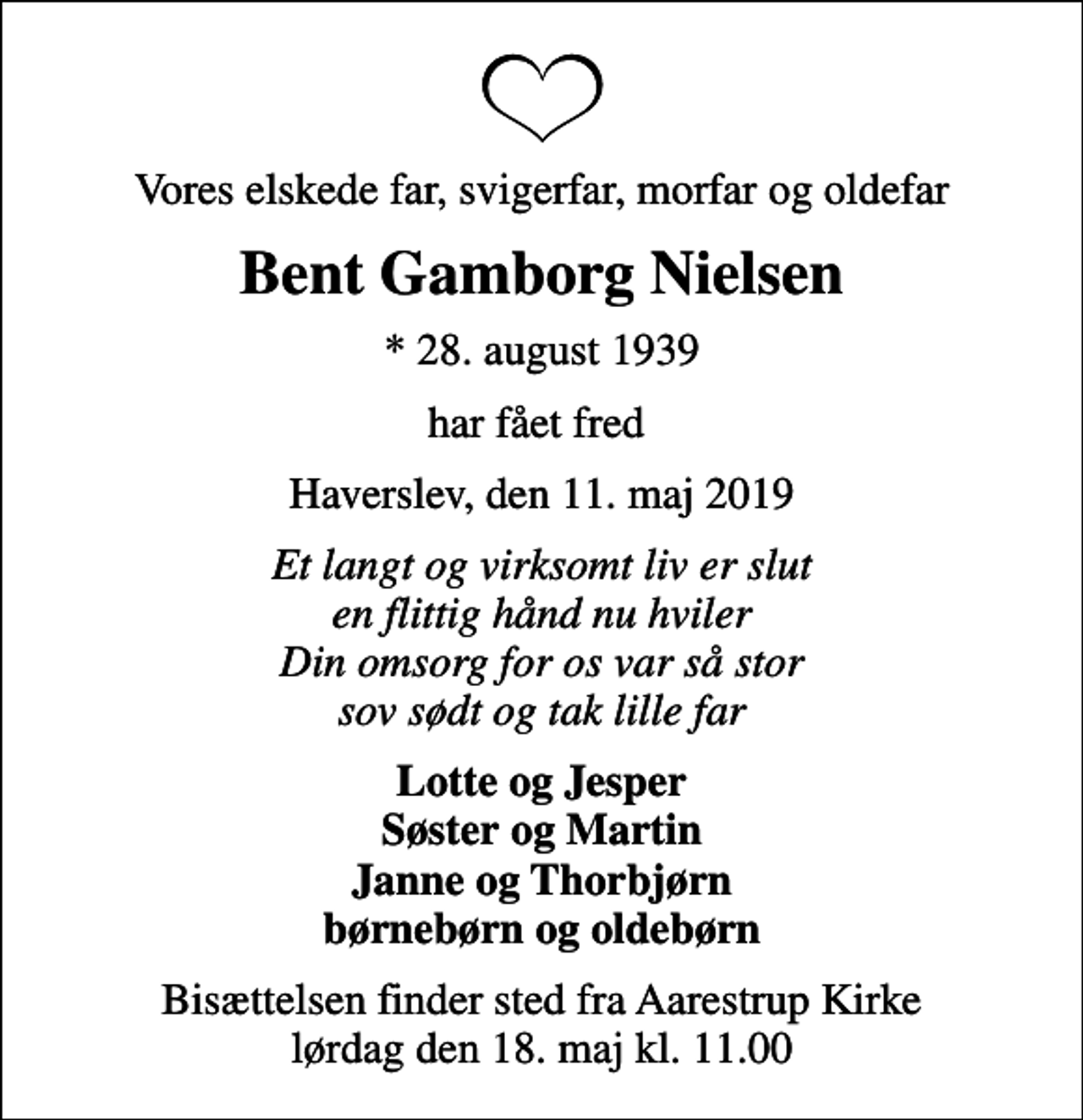 <p>Vores elskede far, svigerfar, morfar og oldefar<br />Bent Gamborg Nielsen<br />* 28. august 1939<br />har fået fred<br />Haverslev, den 11. maj 2019<br />Et langt og virksomt liv er slut en flittig hånd nu hviler Din omsorg for os var så stor sov sødt og tak lille far<br />Lotte og Jesper Søster og Martin Janne og Thorbjørn børnebørn og oldebørn<br />Bisættelsen finder sted fra Aarestrup Kirke lørdag den 18. maj kl. 11.00</p>