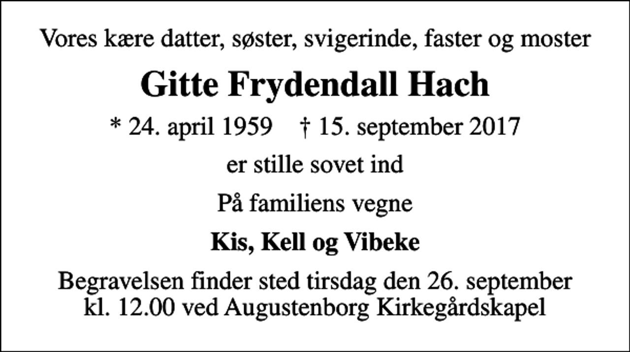<p>Vores kære datter, søster, svigerinde, faster og moster<br />Gitte Frydendall Hach<br />* 24. april 1959 ✝ 15. september 2017<br />er stille sovet ind<br />På familiens vegne<br />Kis, Kell og Vibeke<br />Begravelsen finder sted tirsdag den 26. september kl. 12.00 ved Augustenborg Kirkegårdskapel</p>