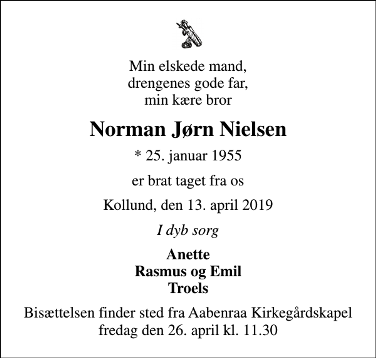 <p>Min elskede mand, drengenes gode far, min kære bror<br />Norman Jørn Nielsen<br />* 25. januar 1955<br />er brat taget fra os<br />Kollund, den 13. april 2019<br />I dyb sorg<br />Anette Rasmus og Emil Troels<br />Bisættelsen finder sted fra Aabenraa Kirkegårdskapel fredag den 26. april kl. 11.30</p>