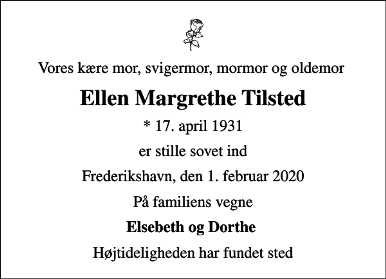 <p>Vores kære mor, svigermor, mormor og oldemor<br />Ellen Margrethe Tilsted<br />* 17. april 1931<br />er stille sovet ind<br />Frederikshavn, den 1. februar 2020<br />På familiens vegne<br />Elsebeth og Dorthe<br />Højtideligheden har fundet sted</p>