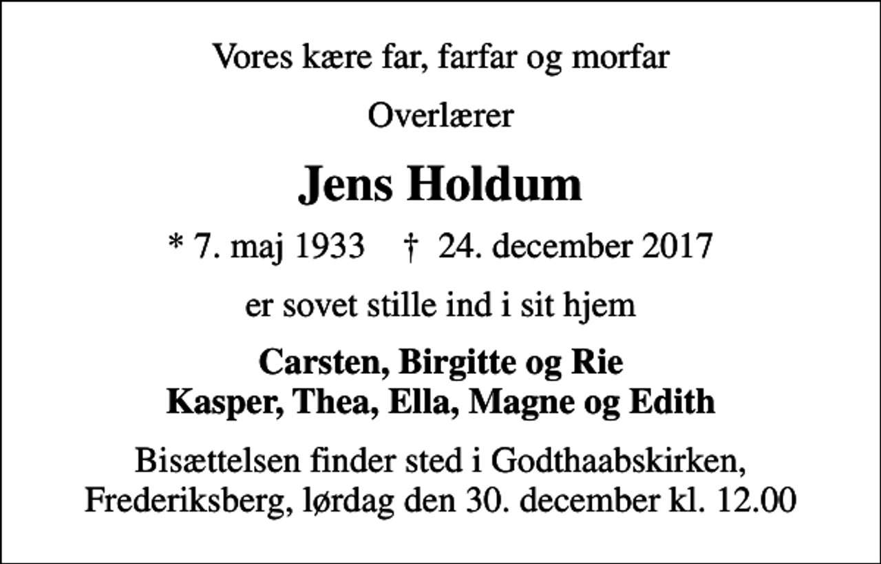 <p>Vores kære far, farfar og morfar<br />Overlærer<br />Jens Holdum<br />* 7. maj 1933 ✝ 24. december 2017<br />er sovet stille ind i sit hjem<br />Carsten, Birgitte og Rie Kasper, Thea, Ella, Magne og Edith<br />Bisættelsen finder sted i Godthaabskirken, Frederiksberg lørdag den 30. december kl. 12.00<br />Bisættelsen finder sted i Godthaabskirken, Frederiksberg, lørdag den 30. december kl. 12.00</p>
