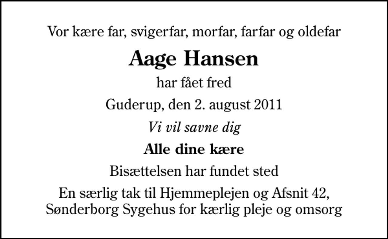 <p>Vor kære far, svigerfar, morfar, farfar og oldefar<br />Aage Hansen<br />har fået fred<br />Guderup, den 2. august 2011<br />Vi vil savne dig<br />Alle dine kære<br />Bisættelsen har fundet sted<br />En særlig tak til Hjemmeplejen og Afsnit 42, Sønderborg Sygehus for kærlig pleje og omsorg</p>