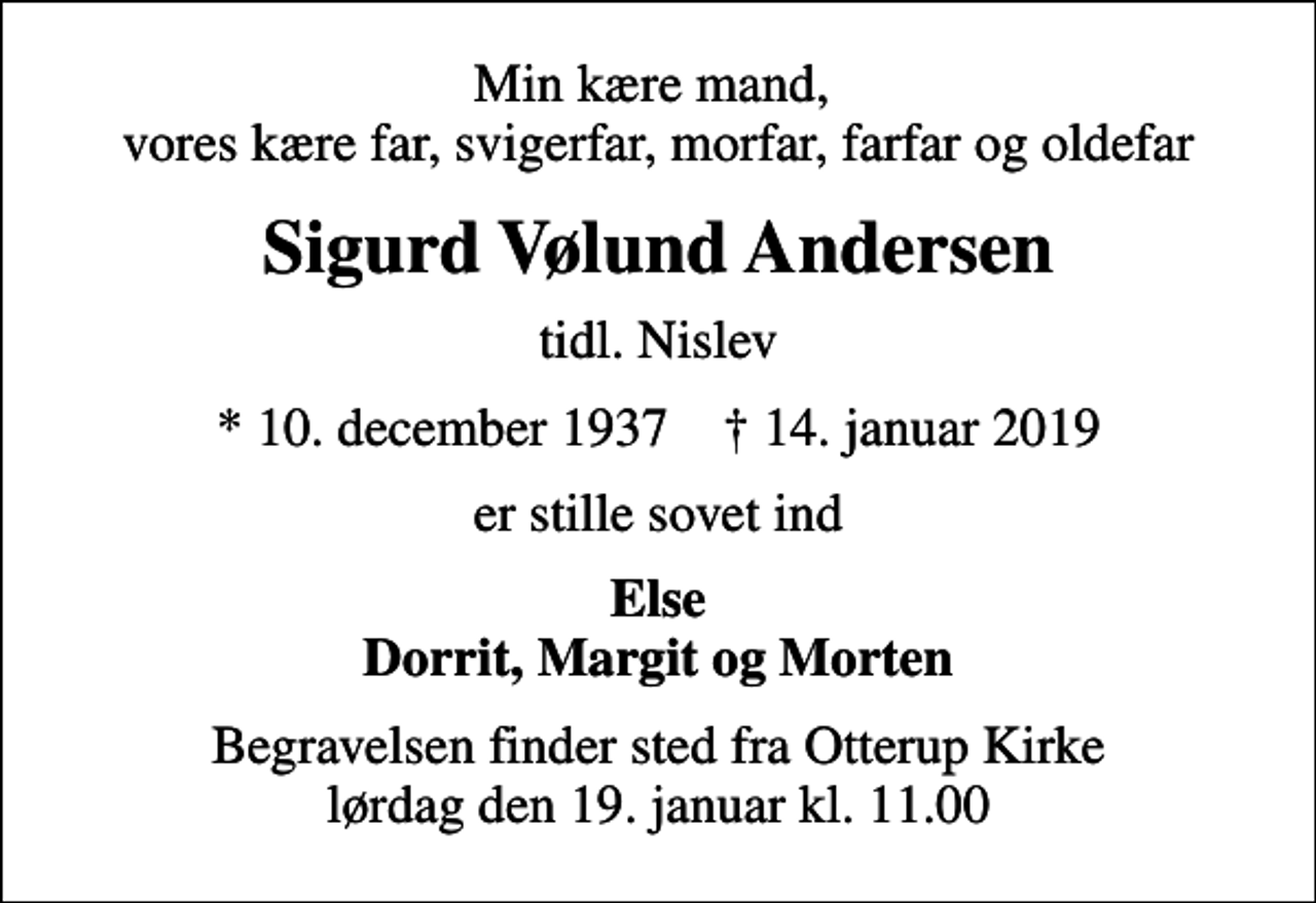 <p>Min kære mand, vores kære far, svigerfar, morfar, farfar og oldefar<br />Sigurd Vølund Andersen<br />tidl. Nislev<br />* 10. december 1937 ✝ 14. januar 2019<br />er stille sovet ind<br />Else Dorrit, Margit og Morten<br />Begravelsen finder sted fra Otterup Kirke lørdag den 19. januar kl. 11.00</p>