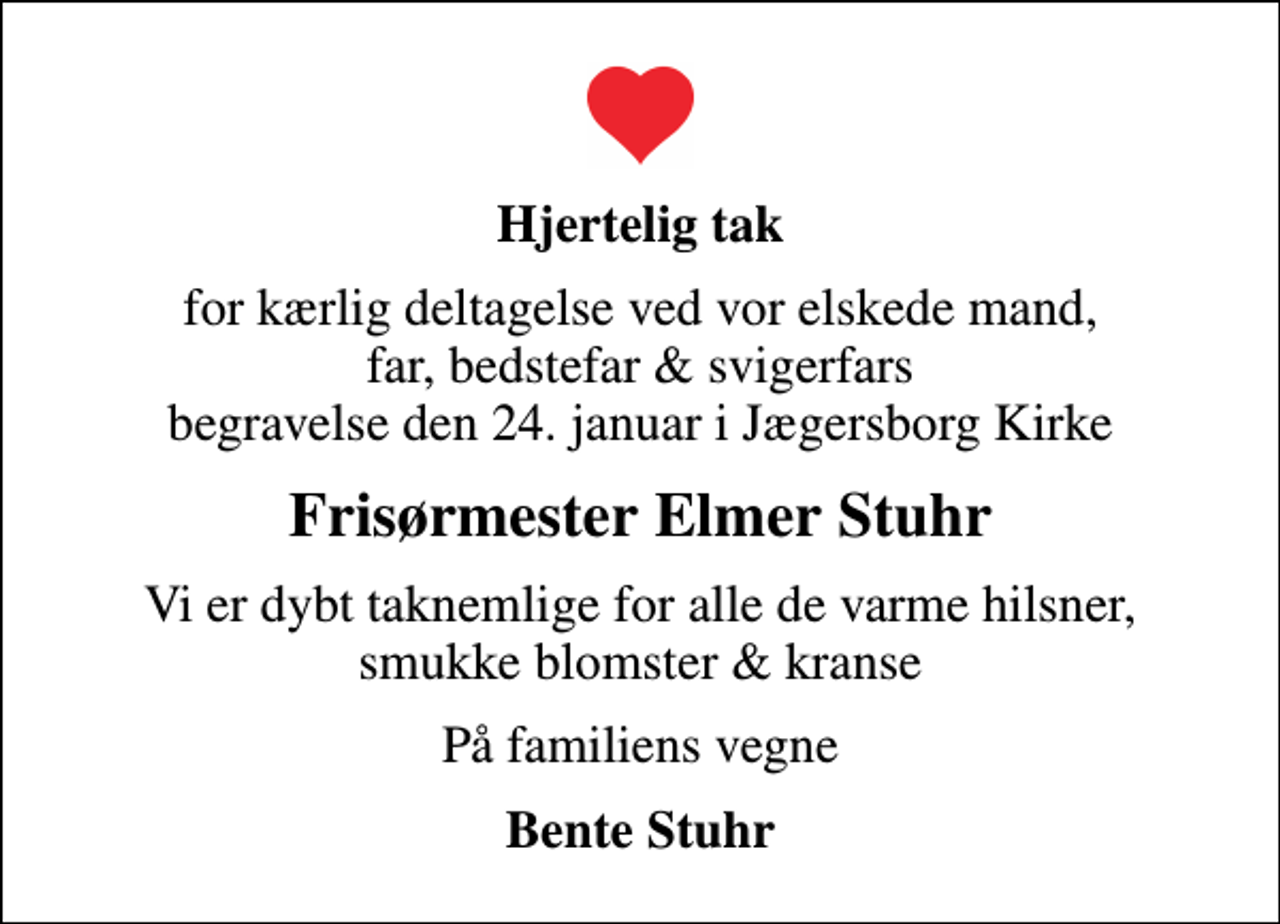 <p>Hjertelig tak<br />for kærlig deltagelse ved vor elskede mand, far, bedstefar &amp; svigerfars begravelse den 24. januar i Jægersborg Kirke<br />Frisørmester Elmer Stuhr<br />Vi er dybt taknemlige for alle de varme hilsner, smukke blomster &amp; kranse<br />På familiens vegne<br />Bente Stuhr</p>