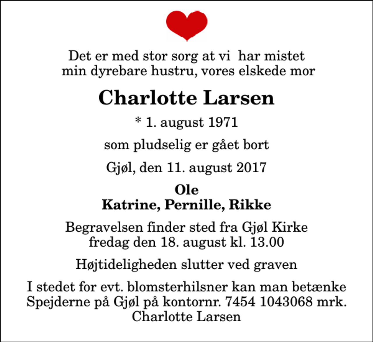<p>Det er med stor sorg at vi har mistet min dyrebare hustru, vores elskede mor<br />Charlotte Larsen<br />* 1. august 1971<br />som pludselig er gået bort<br />Gjøl, den 11. august 2017<br />Ole Katrine, Pernille, Rikke<br />Begravelsen finder sted fra Gjøl Kirke fredag den 18. august kl. 13.00 Højtideligheden slutter ved graven<br />I stedet for evt. blomsterhilsner kan man betænke Spejderne på Gjøl på kontornr. 7454 1043068 mrk. Charlotte Larsen</p>