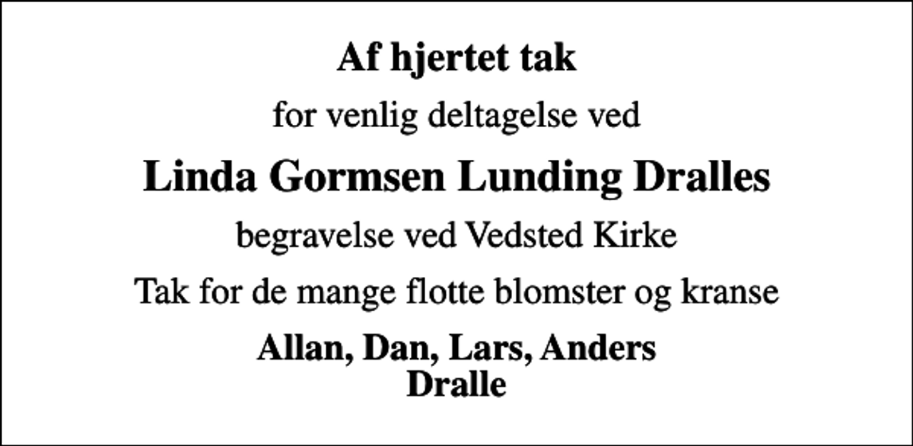 <p>Af hjertet tak<br />for venlig deltagelse ved<br />Linda Gormsen Lunding Dralles<br />begravelse ved Vedsted Kirke<br />Tak for de mange flotte blomster og kranse<br />Allan, Dan, Lars, Anders Dralle</p>