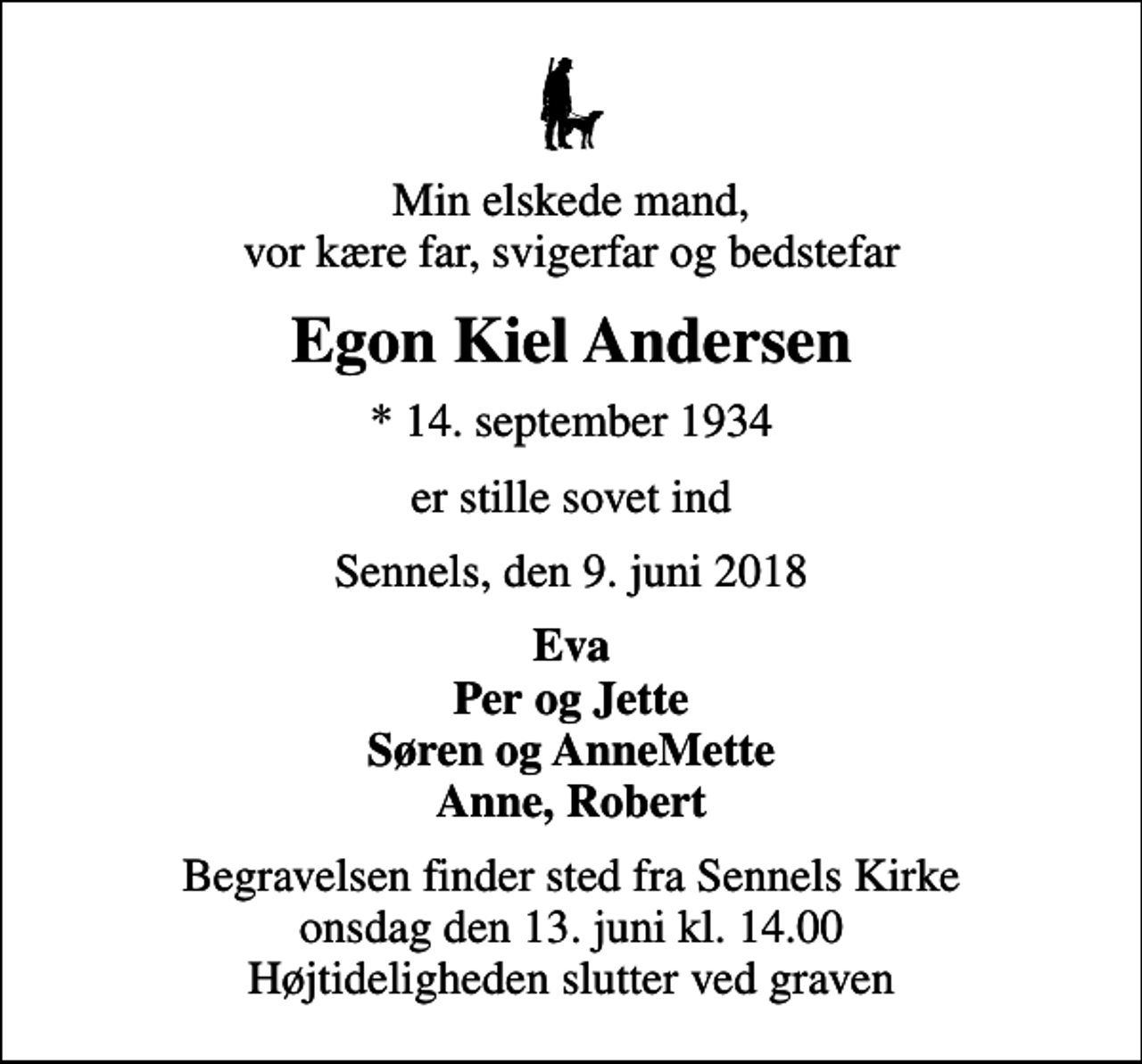 <p>Min elskede mand, vor kære far, svigerfar og bedstefar<br />Egon Kiel Andersen<br />* 14. september 1934<br />er stille sovet ind<br />Sennels, den 9. juni 2018<br />Eva Per og Jette Søren og AnneMette Anne, Robert<br />Begravelsen finder sted fra Sennels Kirke onsdag den 13. juni kl. 14.00 Højtideligheden slutter ved graven</p>