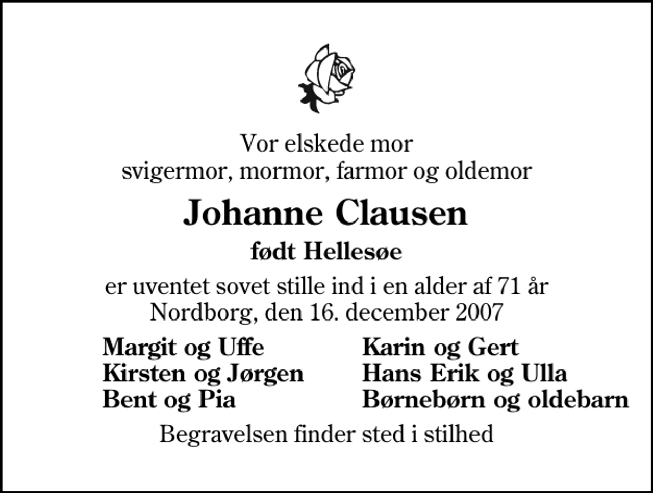 <p>Vor elskede mor svigermor, mormor, farmor og oldemor<br />Johanne Clausen<br />født Hellesøe<br />er uventet sovet stille ind i en alder af 71 år Nordborg, den 16. december 2007<br />Margit og Uffe<br />Karin og Gert<br />Kirsten og Jørgen<br />Hans Erik og Ulla<br />Bent og Pia<br />Børnebørn og oldebarn<br />Begravelsen finder sted i stilhed</p>