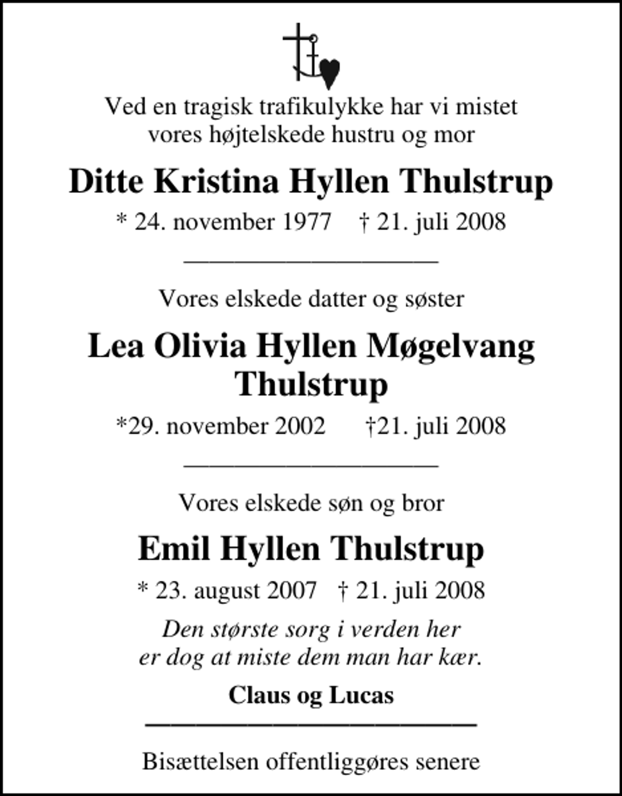 <p>Ved en tragisk trafikulykke har vi mistet vores højtelskede hustru og mor<br />Ditte Kristina Hyllen Thulstrup<br />* 24. november 1977 ✝ 21. juli 2008<br />Vores elskede datter og søster<br />Lea Olivia Hyllen Møgelvang Thulstrup<br />*29. november 2002 21. juli 2008<br />Vores elskede søn og bror<br />Emil Hyllen Thulstrup<br />* 23. august 2007 21. juli 2008<br />* 23. august 2007 21. juli 2008<br />Claus og Lucas<br />Bisættelsen finder sted fra Bjerringbro Kirke lørdag den 2. august kl. 11.00</p>
