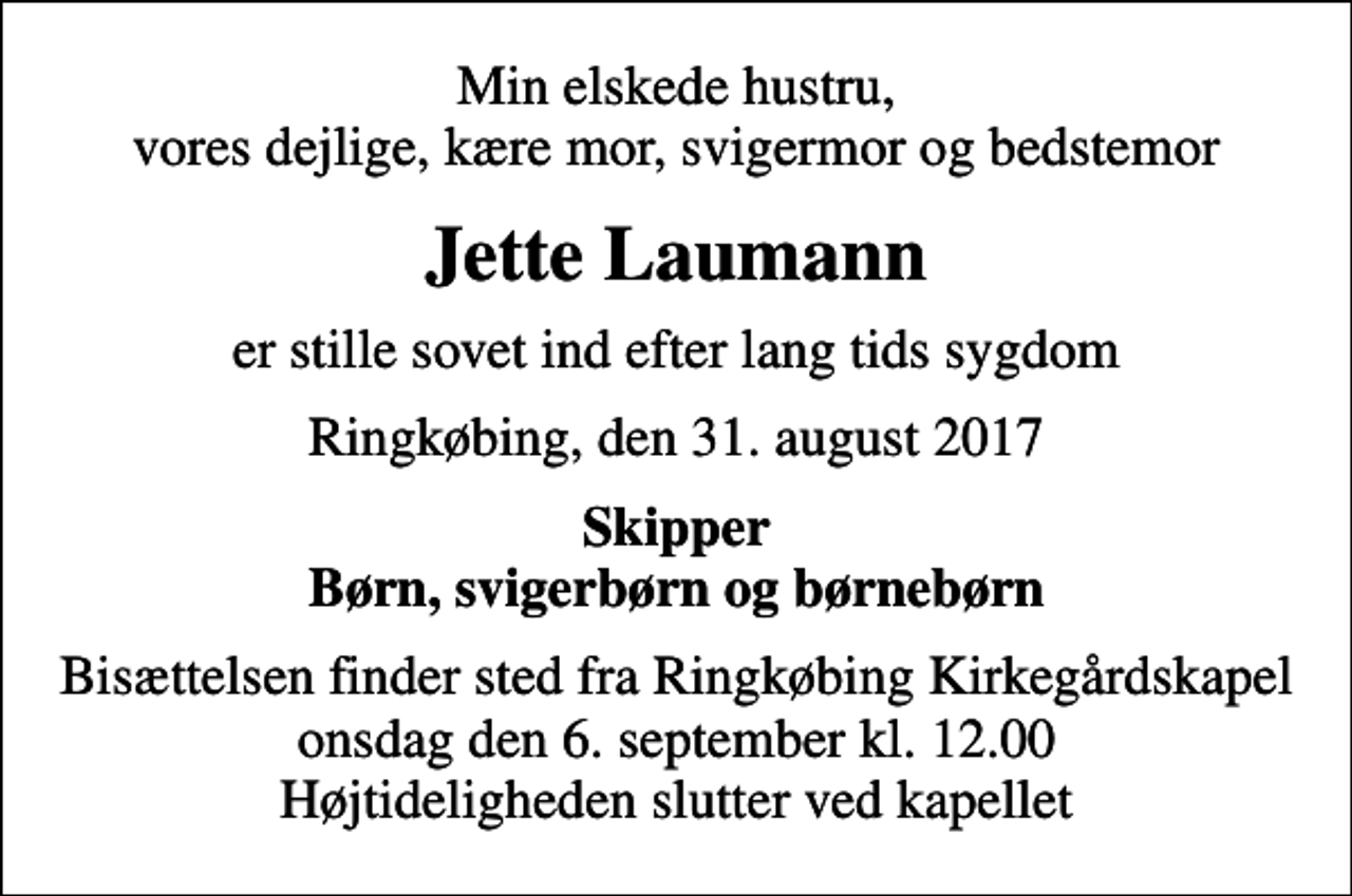 <p>Min elskede hustru, vores dejlige, kære mor, svigermor og bedstemor<br />Jette Laumann<br />er stille sovet ind efter lang tids sygdom<br />Ringkøbing, den 31. august 2017<br />Skipper Børn, svigerbørn og børnebørn<br />Bisættelsen finder sted fra Ringkøbing Kirkegårdskapel onsdag den 6. september kl. 12.00 Højtideligheden slutter ved kapellet</p>