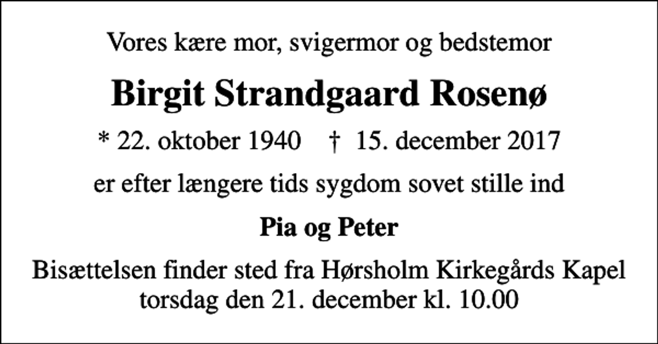 <p>Vores kære mor, svigermor og bedstemor<br />Birgit Strandgaard Rosenø<br />* 22. oktober 1940 ✝ 15. december 2017<br />er efter længere tids sygdom sovet stille ind<br />Pia og Peter<br />Bisættelsen finder sted fra Hørsholm Kirkegårds Kapel torsdag den 21. december kl. 10.00</p>