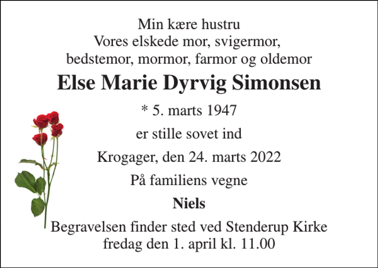 <p>Min kære hustru Vores elskede mor, svigermor, bedstemor, mormor, farmor og oldemor<br />Else Marie Dyrvig Simonsen<br />* 5. marts 1947<br />er stille sovet ind<br />Krogager, den 24. marts 2022<br />På familiens vegne<br />Niels<br />Begravelsen finder sted ved Stenderup Kirke fredag den 1. april kl. 11.00</p>
