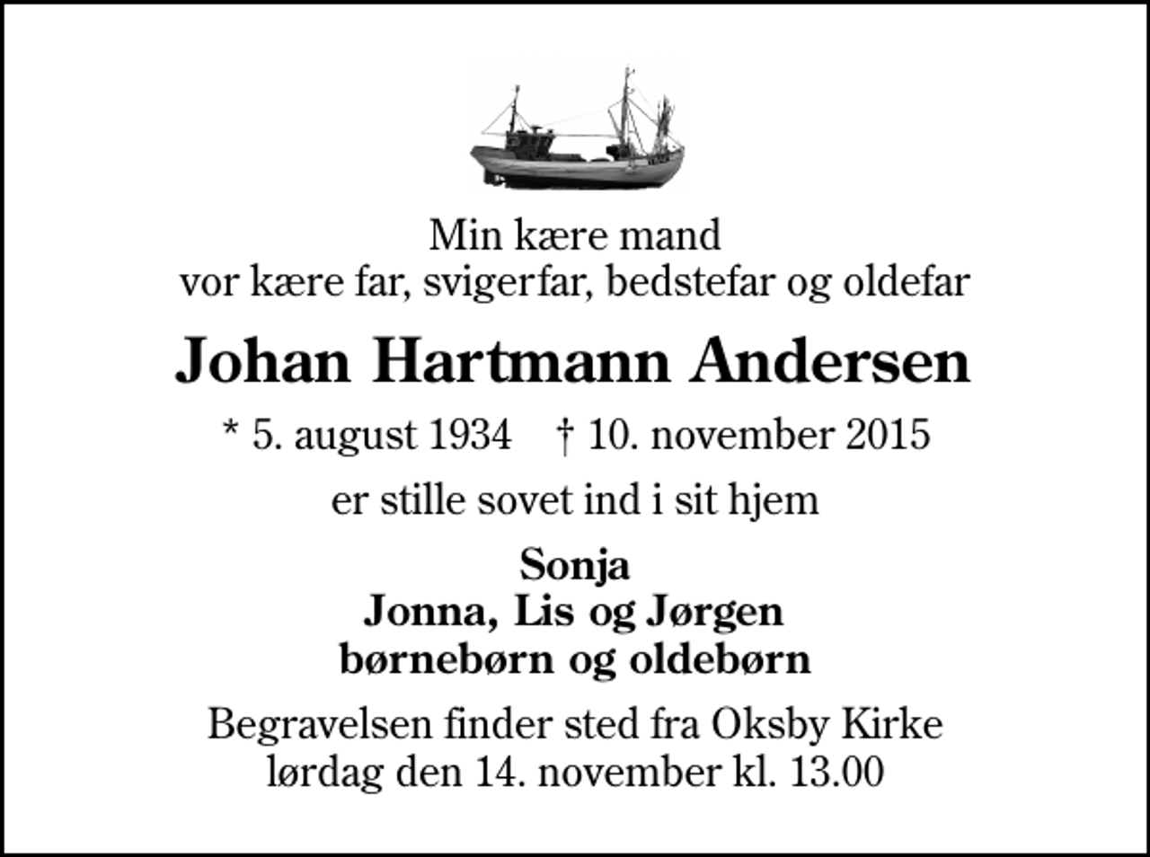 <p>Min kære mand vor kære far, svigerfar, bedstefar og oldefar<br />Johan Hartmann Andersen<br />* 5. august 1934 ✝ 10. november 2015<br />er stille sovet ind i sit hjem<br />Sonja Jonna, Lis og Jørgen børnebørn og oldebørn<br />Begravelsen finder sted fra Oksby Kirke lørdag den 14. november kl. 13.00</p>