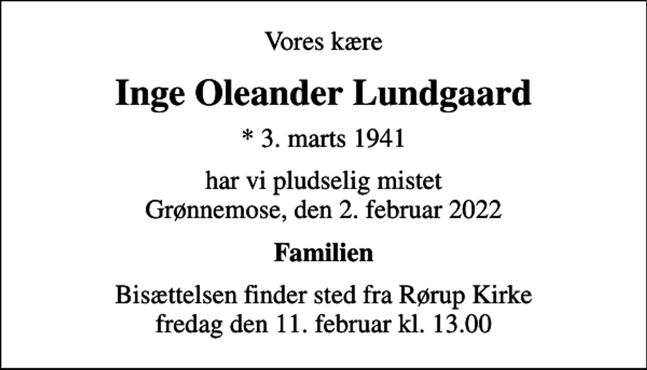 <p>Vores kære<br />Inge Oleander Lundgaard<br />* 3. marts 1941<br />har vi pludselig mistet Grønnemose, den 2. februar 2022<br />Familien<br />Bisættelsen finder sted fra Rørup Kirke fredag den 11. februar kl. 13.00</p>