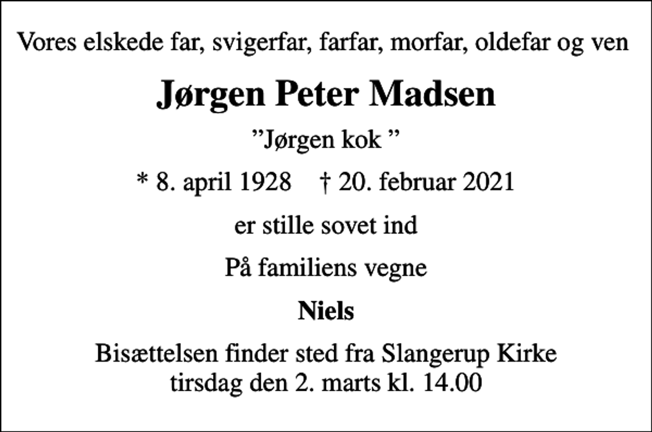 <p>Vores elskede far, svigerfar, farfar, morfar, oldefar og ven<br />Jørgen Peter Madsen<br />Jørgen kok<br />* 8. april 1928 ✝ 20. februar 2021<br />er stille sovet ind<br />På familiens vegne<br />Niels<br />Bisættelsen finder sted fra Slangerup Kirke tirsdag den 2. marts kl. 14.00</p>