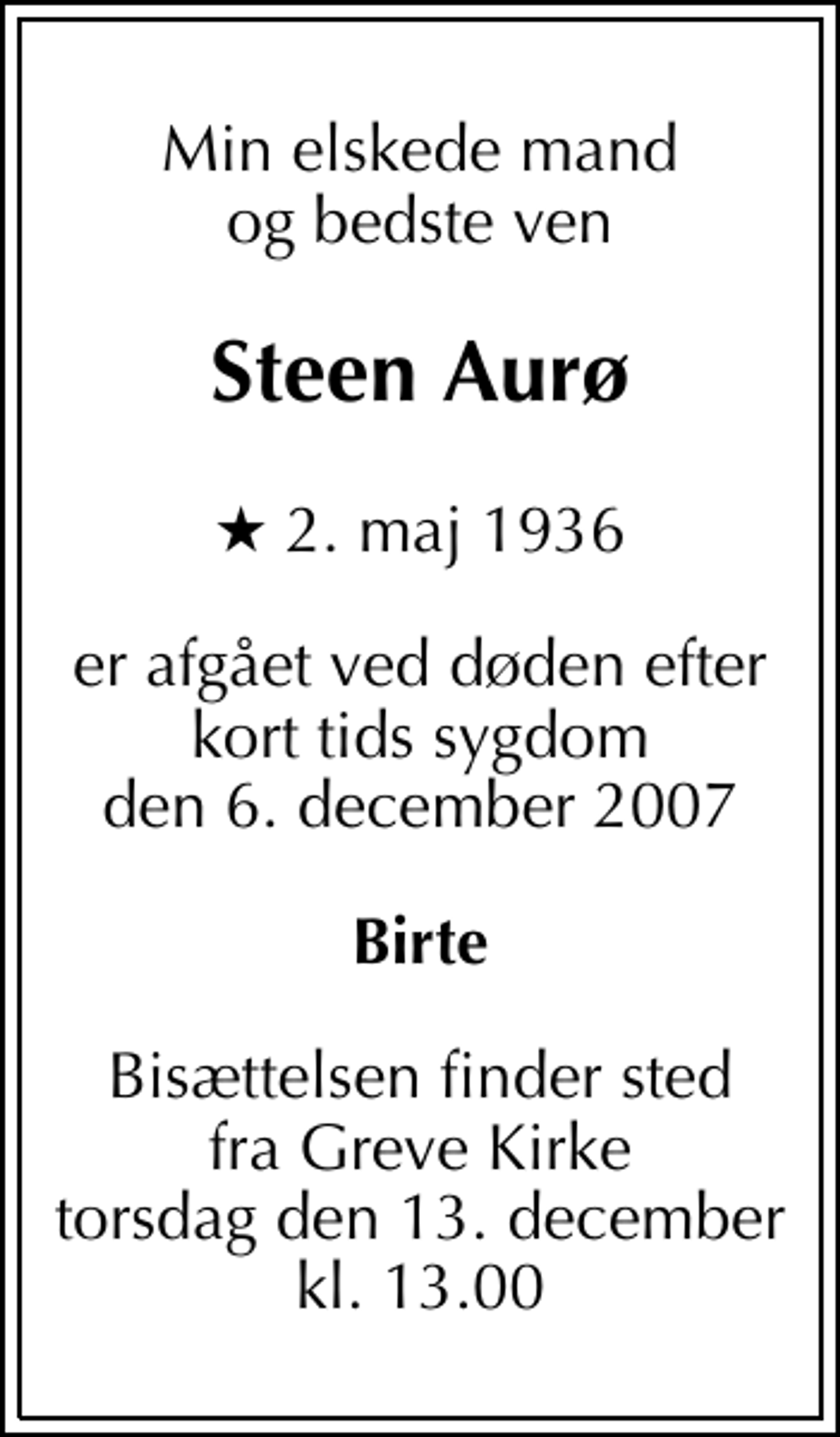 <p>Min elskede mand og bedste ven<br />Steen Aurø<br />* 2. maj 1936<br />er afgået ved døden efter kort tids sygdom den 6. december 2007<br />Birte<br />Bisættelsen finder sted fra Greve Kirke torsdag den 13. december kl. 13.00</p>