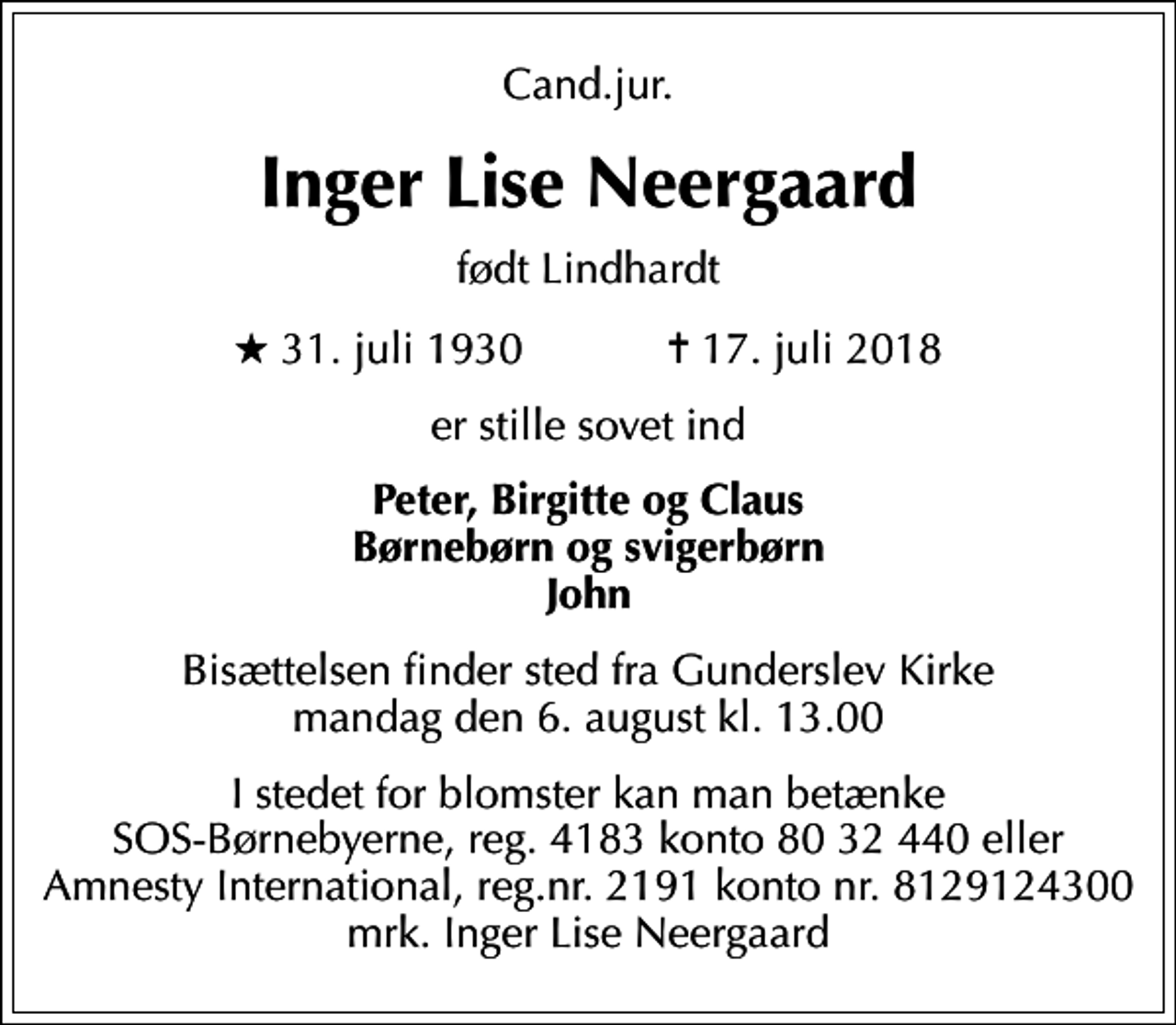 <p>Cand.jur.<br />Inger Lise Neergaard<br />født Lindhardt<br />* 31. juli 1930 ✝ 17. juli 2018<br />er stille sovet ind<br />Peter, Birgitte og Claus Børnebørn og svigerbørn John<br />Bisættelsen finder sted fra Gunderslev Kirke mandag den 6. august kl. 13.00<br />I stedet for blomster kan man betænke SOS-Børnebyerne, reg. 4183 konto 80 32 440 eller Amnesty International, reg.nr. 2191 konto nr. 8129124300 mrk. Inger Lise Neergaard<br />I stedet for evt. blomster kan man betænke<br />SOS-Børnebyerne reg.4183konto8032440mrk. Inger Lise<br />Neergaard</p>