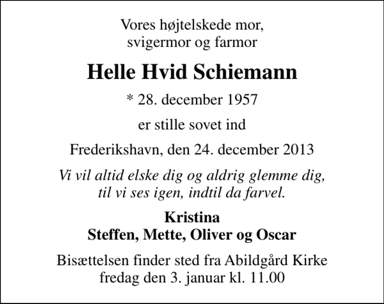 <p>Vores højtelskede mor, svigermor og farmor<br />Helle Hvid Schiemann<br />* 28. december 1957<br />er stille sovet ind<br />Frederikshavn, den 24. december 2013<br />Vi vil altid elske dig og aldrig glemme dig, til vi ses igen, indtil da farvel.<br />Kristina Steffen, Mette, Oliver og Oscar<br />Bisættelsen finder sted fra Abildgård Kirke fredag den 3. januar kl. 11.00</p>