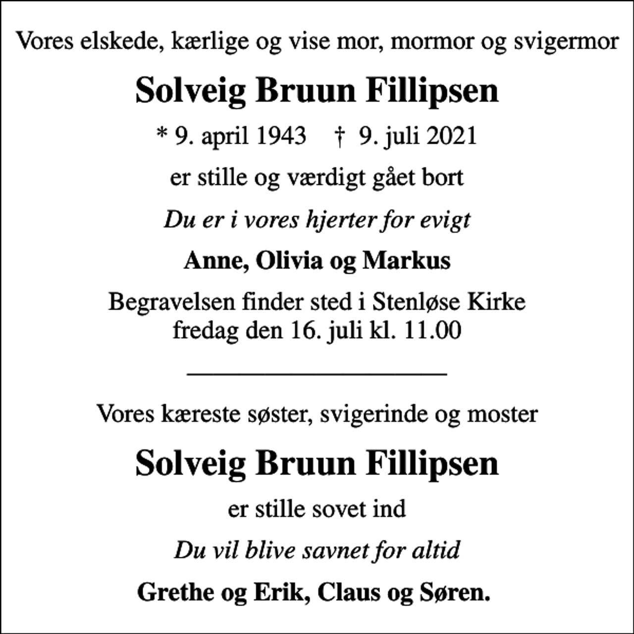 <p>Vores elskede, kærlige og vise mor, mormor og svigermor<br />Solveig Bruun Fillipsen<br />* 9. april 1943 ✝ 9. juli 2021<br />er stille og værdigt gået bort<br />Du er i vores hjerter for evigt<br />Anne, Olivia og Markus<br />Begravelsen finder sted i Stenløse Kirke fredag den 16. juli kl. 11.00<br />Vores kæreste søster, svigerinde og moster<br />Solveig Bruun Fillipsen<br />er stille sovet ind<br />Du vil blive savnet for altid<br />Grethe og Erik, Claus og Søren.</p>