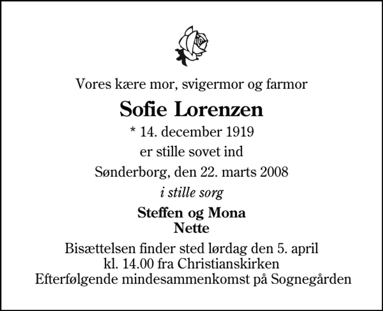<p>Vores kære mor, svigermor og farmor<br />Sofie Lorenzen<br />* 14. december 1919<br />er stille sovet ind<br />Sønderborg, den 22. marts 2008<br />i stille sorg<br />Steffen og Mona Nette<br />Bisættelsen finder sted lørdag den 5. april kl. 14.00 fra Christianskirken Efterfølgende mindesammenkomst på Sognegården</p>