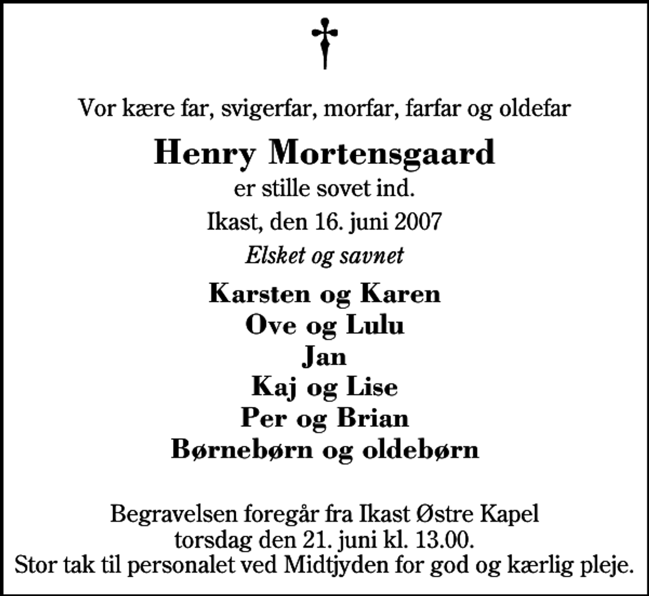 <p>Vor kære far, svigerfar, morfar, farfar og oldefar<br />Henry Mortensgaard<br />er stille sovet ind.<br />Ikast, den 16. juni 2007<br />Elsket og savnet<br />Karsten og Karen Ove og Lulu Jan Kaj og Lise Per og Brian Børnebørn og oldebørn<br />Begravelsen foregår fra Ikast Østre Kirke torsdag den 21. juni kl. 13.00 Stor tak til personalet ved Midtjyden for god og kærlig pleje.</p>