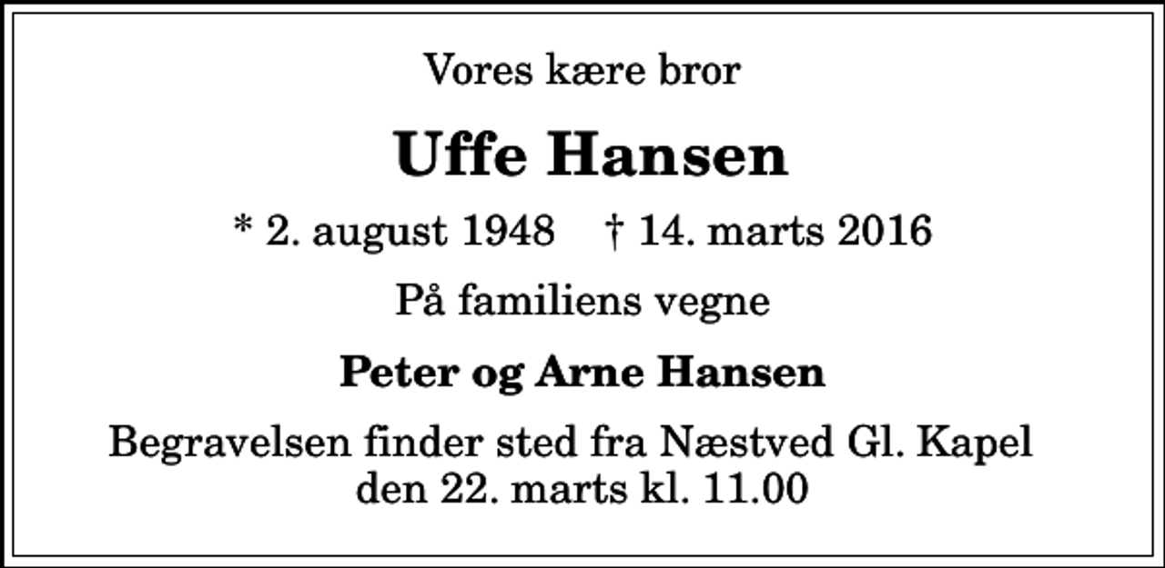 <p>Vores kære bror<br />Uffe Hansen<br />* 2. august 1948 ✝ 14. marts 2016<br />På familiens vegne<br />Peter og Arne Hansen<br />Begravelsen finder sted fra Næstved Gl. Kapel den 22. marts kl. 11.00</p>