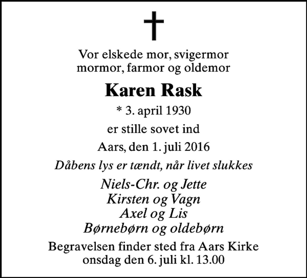 <p>Vor elskede mor, svigermor mormor, farmor og oldemor<br />Karen Rask<br />* 3. april 1930<br />er stille sovet ind<br />Aars, den 1. juli 2016<br />Dåbens lys er tændt, når livet slukkes<br />Niels-Chr. og Jette Kirsten og Vagn Axel og Lis Børnebørn og oldebørn<br />Begravelsen finder sted fra Aars Kirke onsdag den 6. juli kl. 13.00</p>