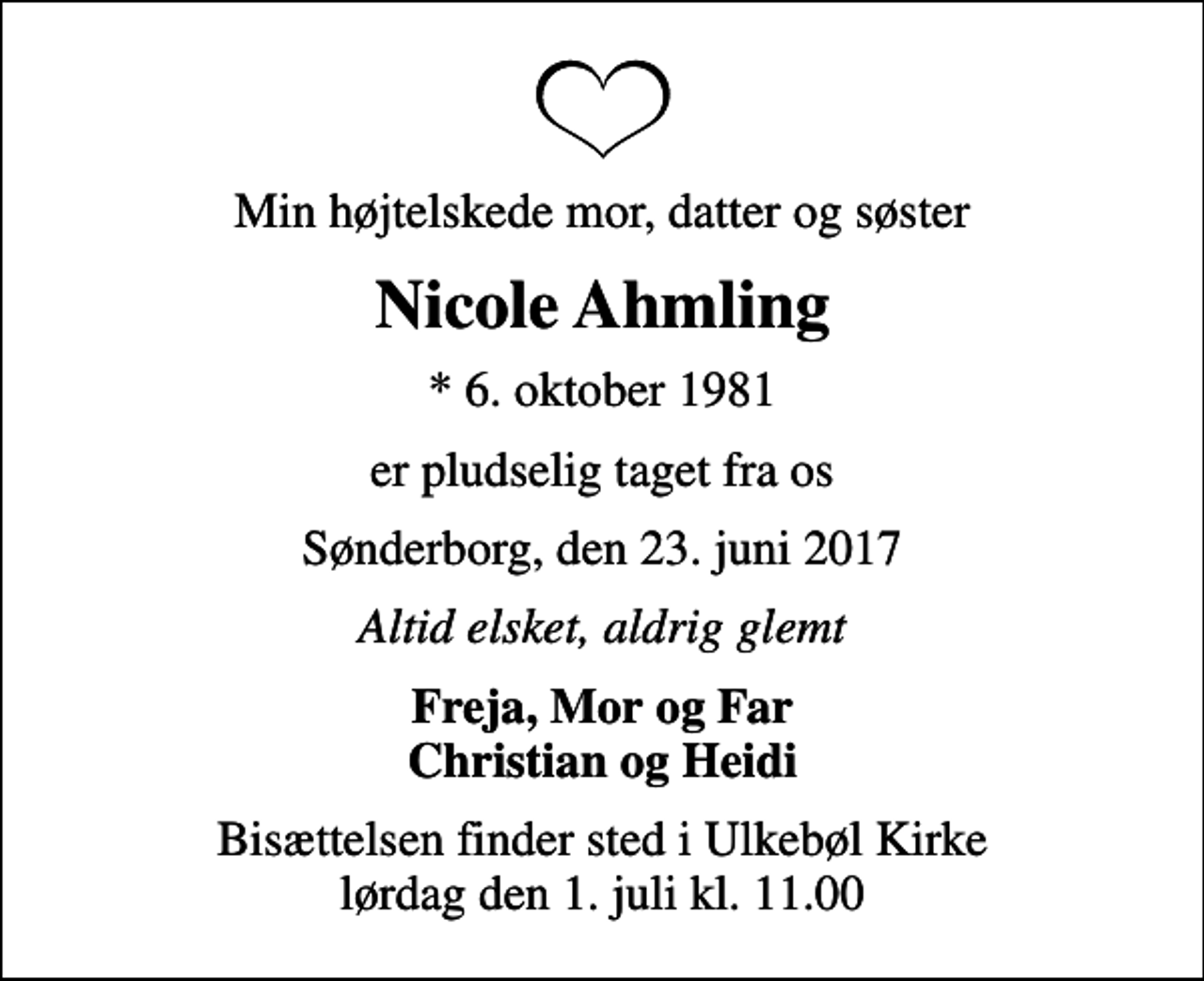 <p>Min højtelskede mor, datter og søster<br />Nicole Ahmling<br />* 6. oktober 1981<br />er pludselig taget fra os<br />Sønderborg, den 23. juni 2017<br />Altid elsket, aldrig glemt<br />Freja, Mor og Far Christian og Heidi<br />Bisættelsen finder sted i Ulkebøl Kirke lørdag den 1. juli kl. 11.00</p>