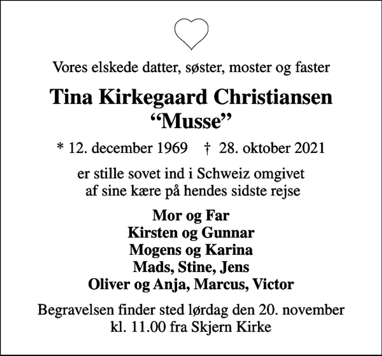 <p>Vores elskede datter, søster, moster og faster<br />Tina Kirkegaard Christiansen Musse<br />* 12. december 1969 ✝ 28. oktober 2021<br />er stille sovet ind i Schweiz omgivet af sine kære på hendes sidste rejse<br />Mor og Far Kirsten og Gunnar Mogens og Karina Mads, Stine, Jens Oliver og Anja, Marcus, Victor<br />Begravelsen finder sted lørdag den 20. november kl. 11.00 fra Skjern Kirke</p>