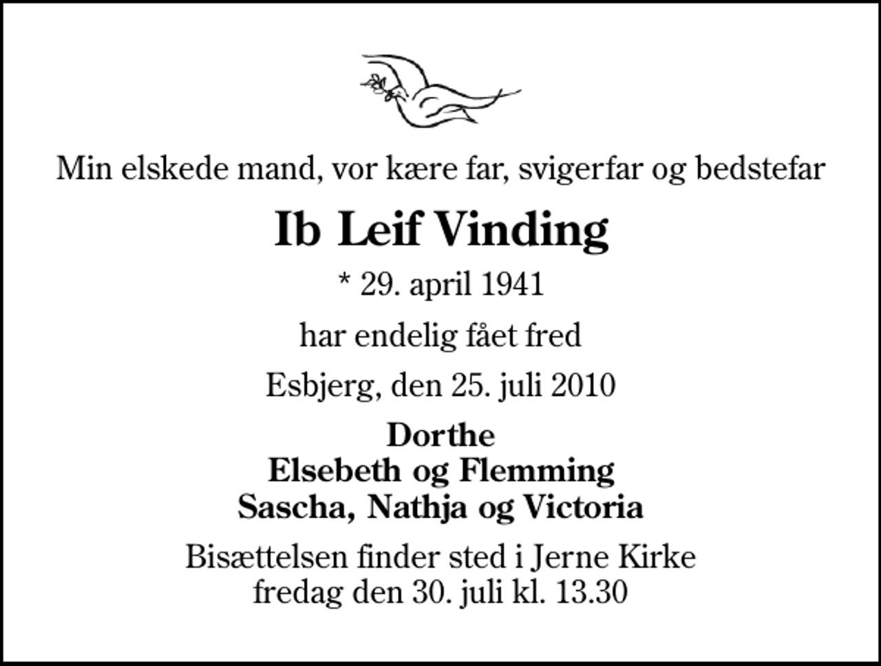 <p>Min elskede mand, vor kære far, svigerfar og bedstefar<br />Ib Leif Vinding<br />* 29. april 1941<br />har endelig fået fred<br />Esbjerg, den 25. juli 2010<br />Dorthe Elsebeth og Flemming Sascha, Nathja og Victoria<br />Bisættelsen finder sted i Jerne Kirke fredag den 30. juli kl. 13.30</p>
