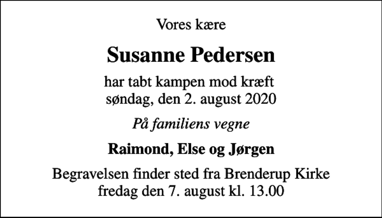 <p>Vores kære<br />Susanne Pedersen<br />har tabt kampen mod kræft søndag, den 2. august 2020<br />På familiens vegne<br />Raimond, Else og Jørgen<br />Begravelsen finder sted fra Brenderup Kirke fredag den 7. august kl. 13.00</p>