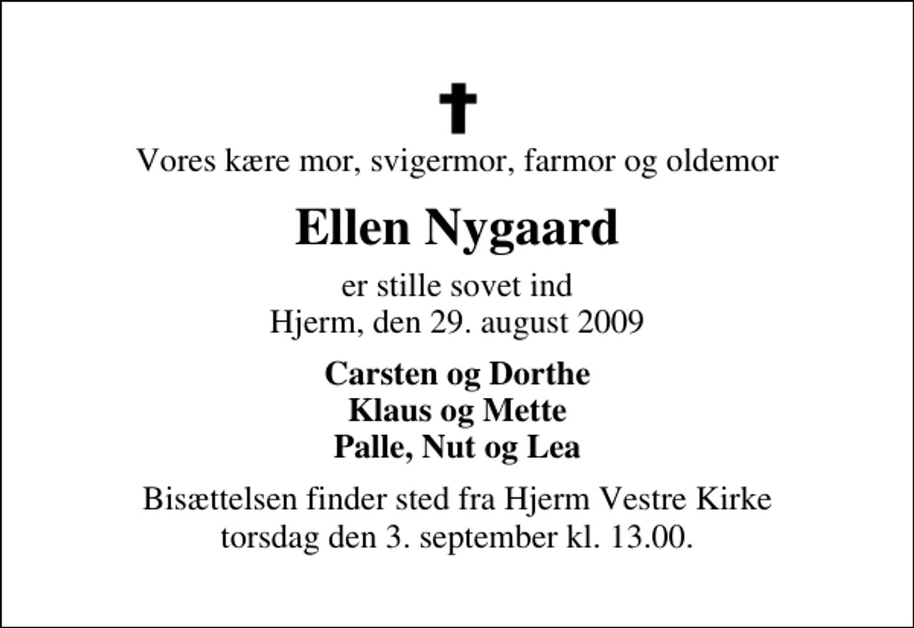 <p>Vores kære mor, svigermor, farmor og oldemor<br />Ellen Nygaard<br />er stille sovet ind Hjerm, den 29. august 2009<br />Carsten og Dorthe Klaus og Mette Palle, Nut og Lea<br />Bisættelsen finder sted fra Hjerm Vestre Kirke torsdag den 3. september kl. 13.00</p>