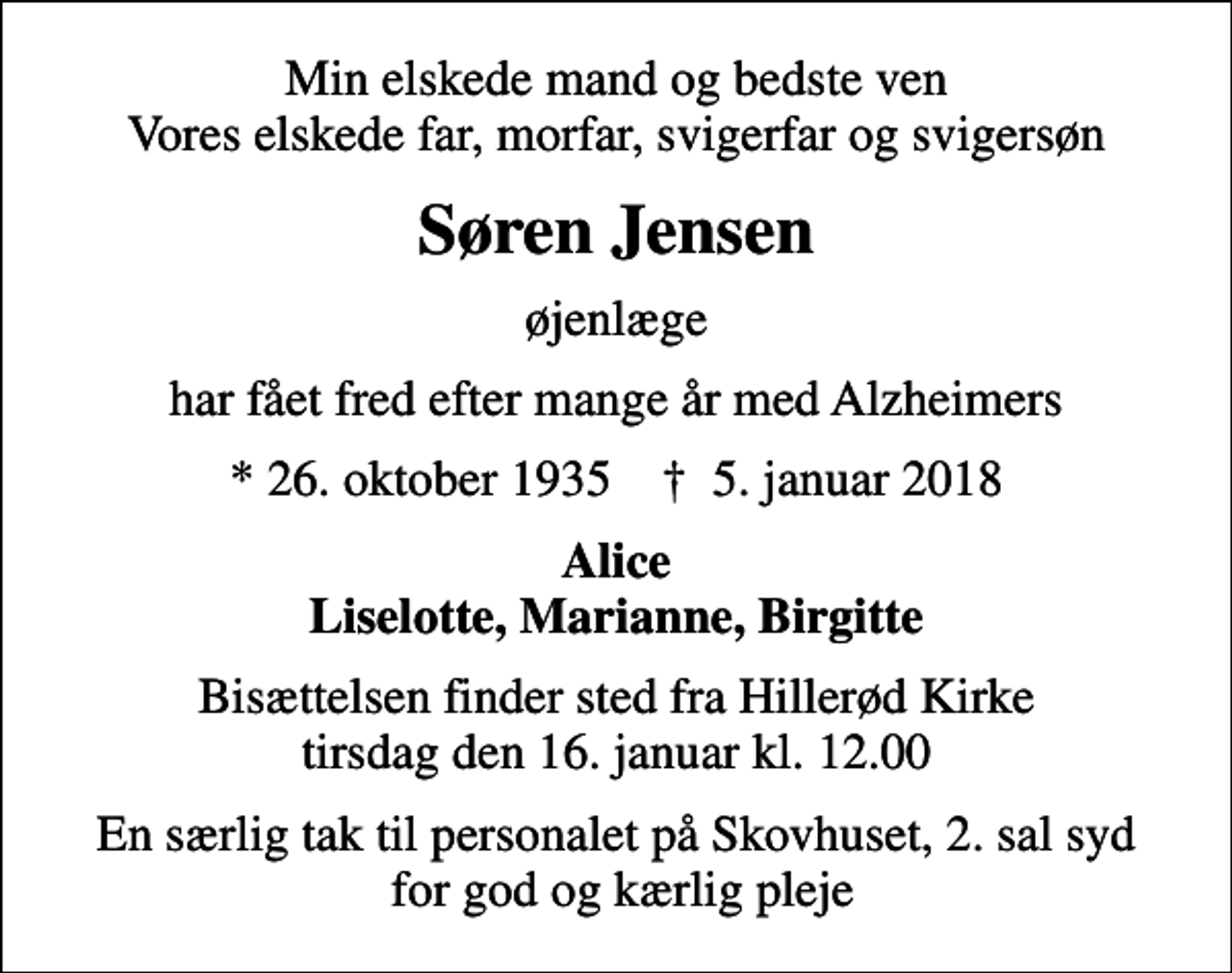 <p>Min elskede mand og bedste ven Vores elskede far, morfar, svigerfar og svigersøn<br />Søren Jensen<br />øjenlæge<br />har fået fred efter mange år med Alzheimers<br />* 26. oktober 1935 ✝ 5. januar 2018<br />Alice Liselotte, Marianne, Birgitte<br />Bisættelsen finder sted fra Hillerød Kirke tirsdag den 16. januar kl. 12.00<br />En særlig tak til personalet på Skovhuset, 2. sal syd for god og kærlig pleje</p>