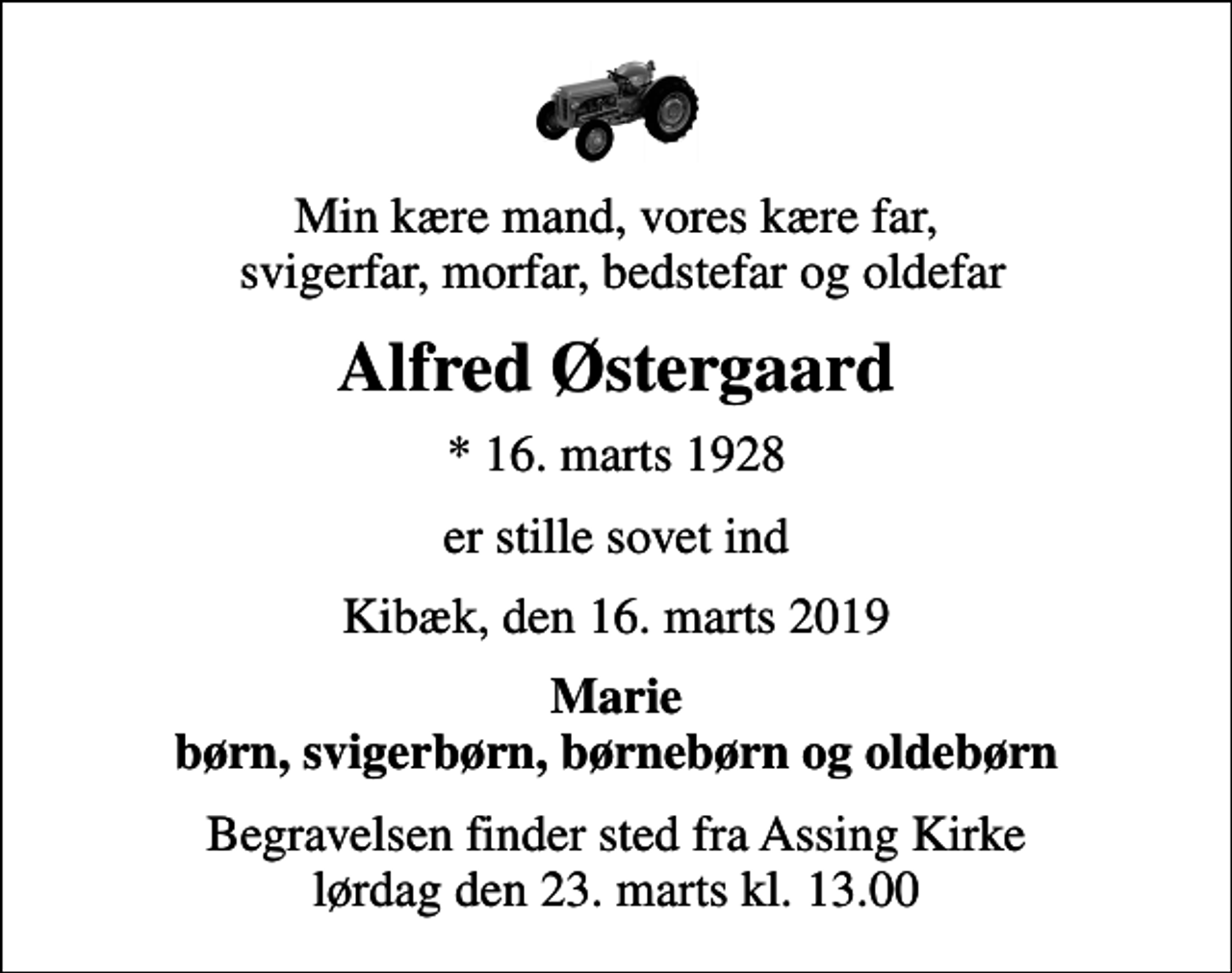 <p>Min kære mand, vores kære far, svigerfar, morfar, bedstefar og oldefar<br />Alfred Østergaard<br />* 16. marts 1928<br />er stille sovet ind<br />Kibæk, den 16. marts 2019<br />Marie børn, svigerbørn, børnebørn og oldebørn<br />Begravelsen finder sted fra Assing Kirke lørdag den 23. marts kl. 13.00</p>