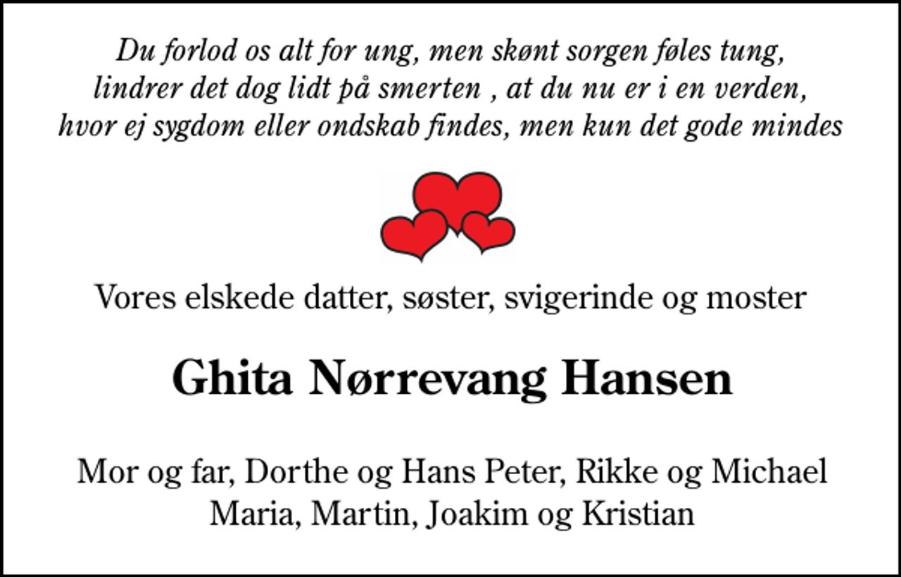 <p>Du forlod os alt for ung, men skønt sorgen føles tung, lindrer det dog lidt på smerten , at du nu er i en verden, hvor ej sygdom eller ondskab findes, men kun det gode kan mindes Vores elskede datter, søster, svigerinde og moster<br />Ghita Nørrevang Hansen<br />Mor og far, Dorthe og Hans Peter, Rikke og Michael Maria, Martin, Joakim og Kristian</p>