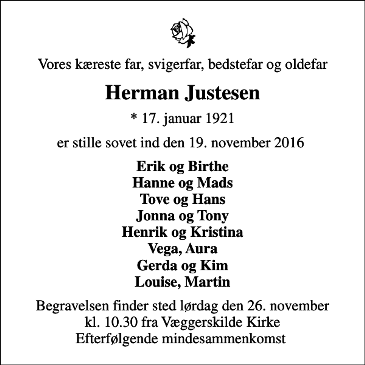 <p>Vores kæreste far, svigerfar, bedstefar og oldefar<br />Herman Justesen<br />* 17. januar 1921<br />er stille sovet ind den 19. november 2016<br />Erik og Birthe Hanne og Mads Tove og Hans Jonna og Tony Henrik og Kristina Vega, Aura Gerda og Kim Louise, Martin<br />Begravelsen finder sted lørdag den 26. november kl. 10.30 fra Væggerskilde Kirke Efterfølgende mindesammenkomst</p>