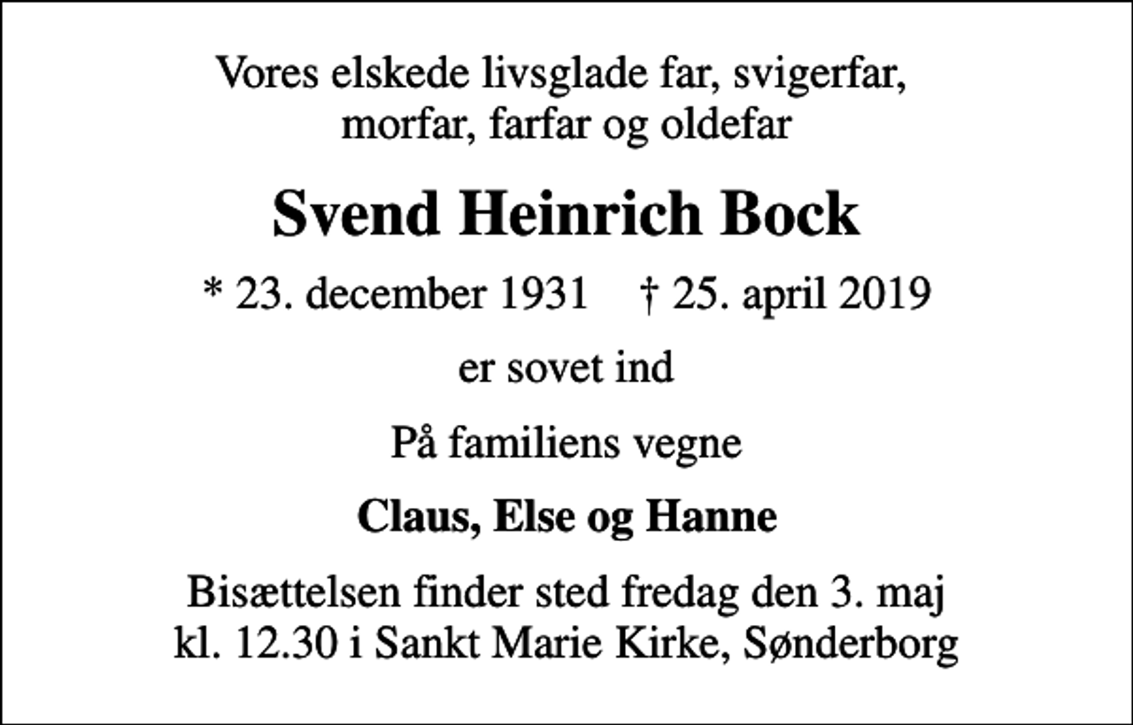 <p>Vores elskede livsglade far, svigerfar, morfar, farfar og oldefar<br />Svend Heinrich Bock<br />* 23. december 1931 ✝ 25. april 2019<br />er sovet ind<br />På familiens vegne<br />Claus, Else og Hanne<br />Bisættelsen finder sted fredag den 3. maj kl. 12.30 i Sankt Marie Kirke, Sønderborg</p>